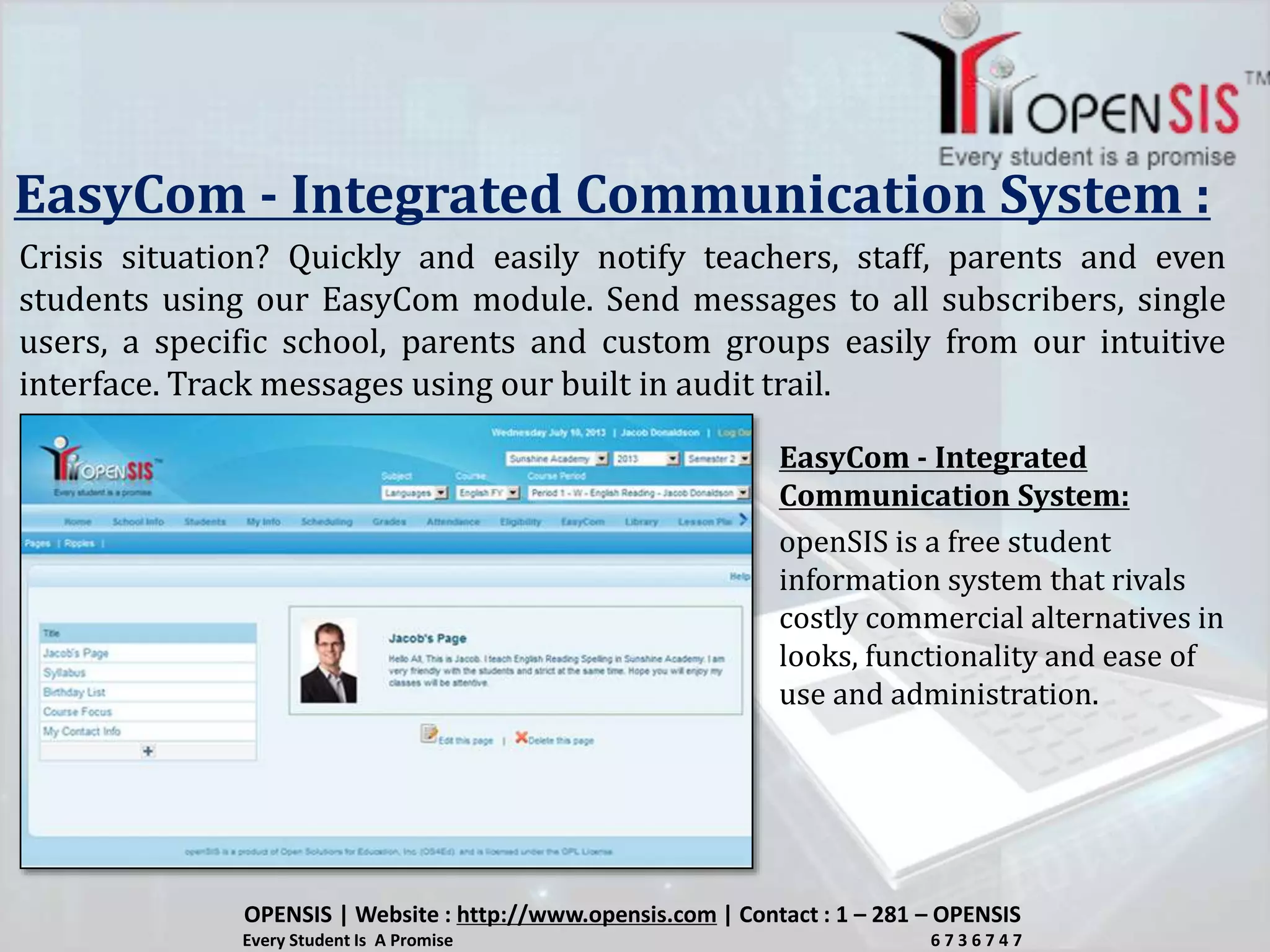 EasyCom - Integrated Communication System :
Crisis situation? Quickly and easily notify teachers, staff, parents and even
students using our EasyCom module. Send messages to all subscribers, single
users, a specific school, parents and custom groups easily from our intuitive
interface. Track messages using our built in audit trail.
openSIS is a free student
information system that rivals
costly commercial alternatives in
looks, functionality and ease of
use and administration.
EasyCom - Integrated
Communication System:
OPENSIS | Website : http://www.opensis.com | Contact : 1 – 281 – OPENSIS
Every Student Is A Promise 6 7 3 6 7 4 7
 