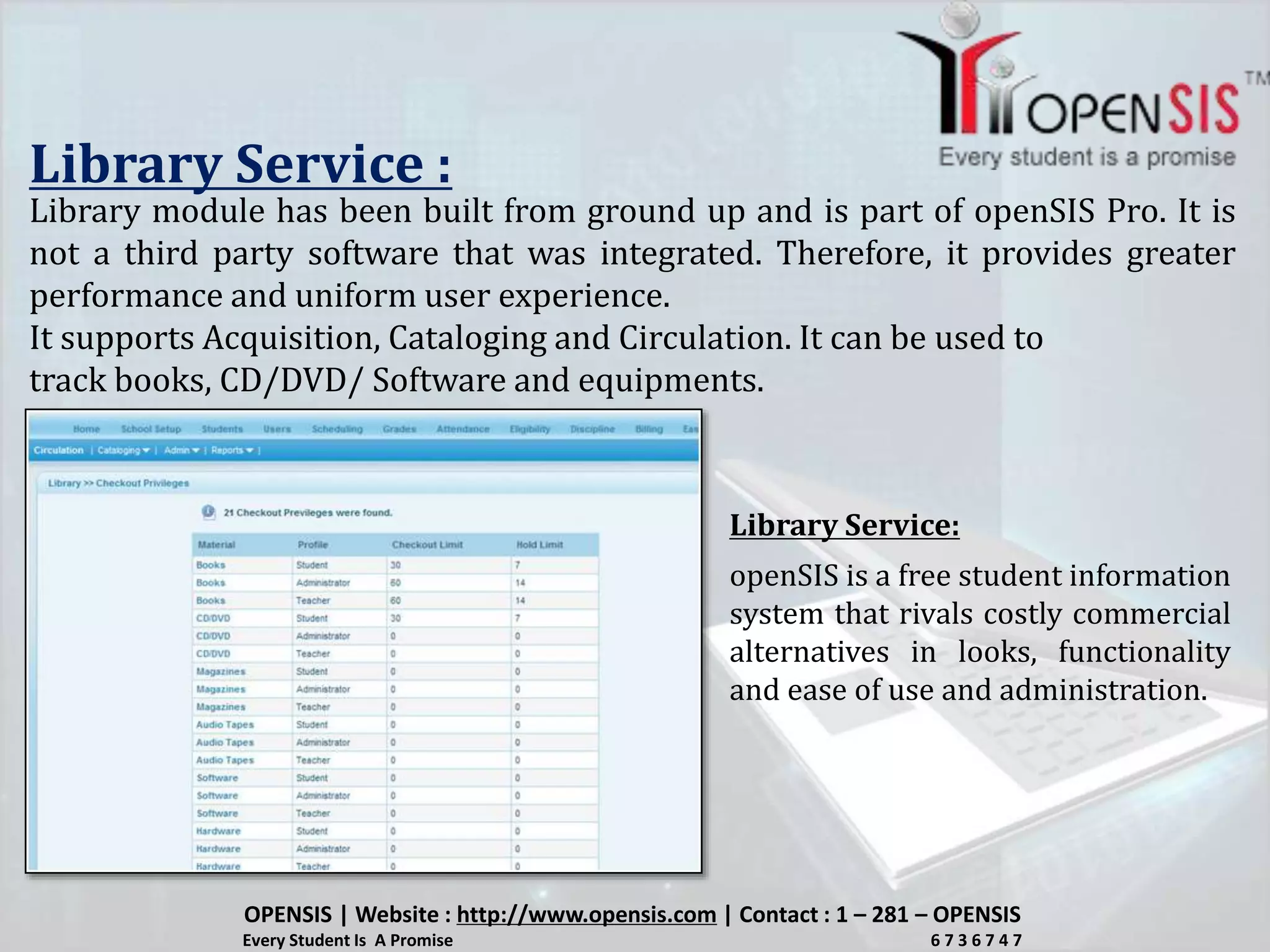 Library Service :
Library module has been built from ground up and is part of openSIS Pro. It is
not a third party software that was integrated. Therefore, it provides greater
performance and uniform user experience.
It supports Acquisition, Cataloging and Circulation. It can be used to
track books, CD/DVD/ Software and equipments.
openSIS is a free student information
system that rivals costly commercial
alternatives in looks, functionality
and ease of use and administration.
Library Service:
OPENSIS | Website : http://www.opensis.com | Contact : 1 – 281 – OPENSIS
Every Student Is A Promise 6 7 3 6 7 4 7
 