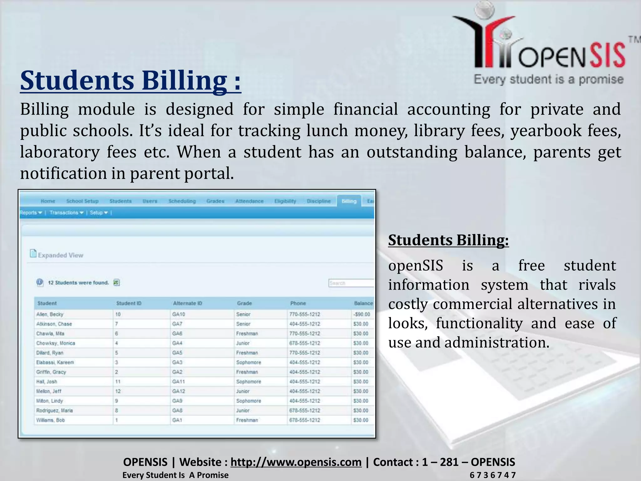 Students Billing :
Billing module is designed for simple financial accounting for private and
public schools. It’s ideal for tracking lunch money, library fees, yearbook fees,
laboratory fees etc. When a student has an outstanding balance, parents get
notification in parent portal.
openSIS is a free student
information system that rivals
costly commercial alternatives in
looks, functionality and ease of
use and administration.
Students Billing:
OPENSIS | Website : http://www.opensis.com | Contact : 1 – 281 – OPENSIS
Every Student Is A Promise 6 7 3 6 7 4 7
 