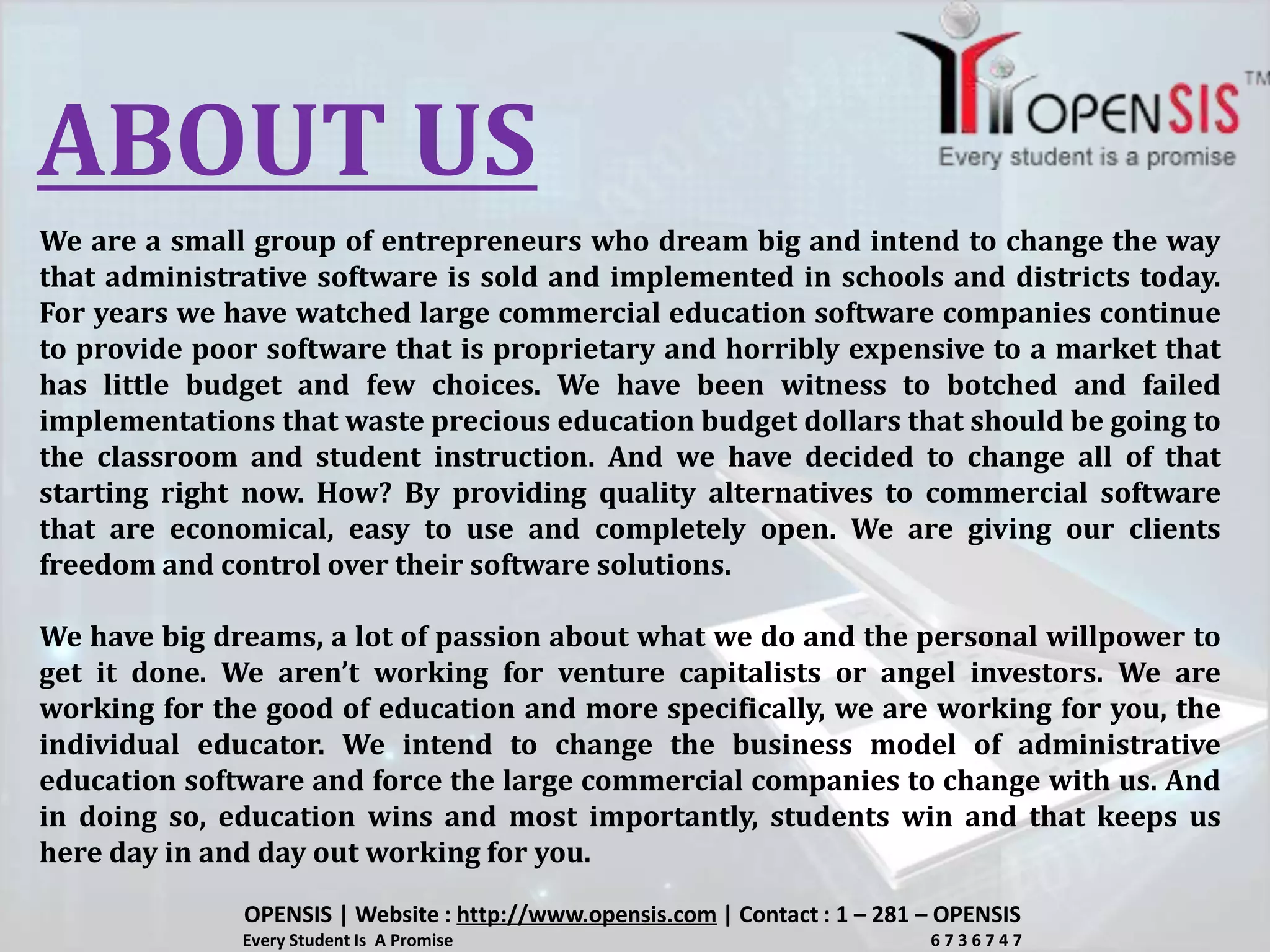 ABOUT US
We are a small group of entrepreneurs who dream big and intend to change the way
that administrative software is sold and implemented in schools and districts today.
For years we have watched large commercial education software companies continue
to provide poor software that is proprietary and horribly expensive to a market that
has little budget and few choices. We have been witness to botched and failed
implementations that waste precious education budget dollars that should be going to
the classroom and student instruction. And we have decided to change all of that
starting right now. How? By providing quality alternatives to commercial software
that are economical, easy to use and completely open. We are giving our clients
freedom and control over their software solutions.
We have big dreams, a lot of passion about what we do and the personal willpower to
get it done. We aren’t working for venture capitalists or angel investors. We are
working for the good of education and more specifically, we are working for you, the
individual educator. We intend to change the business model of administrative
education software and force the large commercial companies to change with us. And
in doing so, education wins and most importantly, students win and that keeps us
here day in and day out working for you.
OPENSIS | Website : http://www.opensis.com | Contact : 1 – 281 – OPENSIS
Every Student Is A Promise 6 7 3 6 7 4 7
 