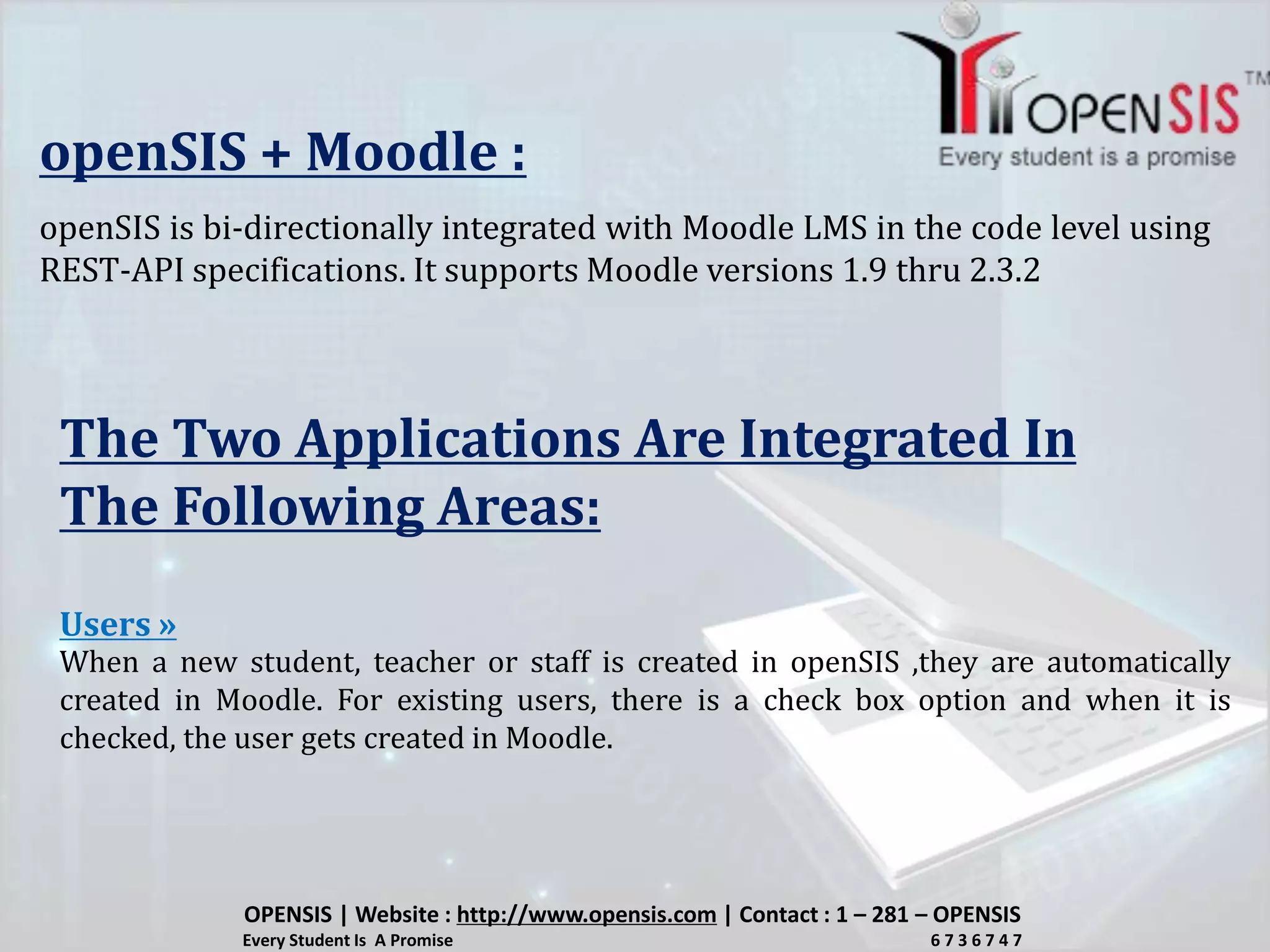 openSIS + Moodle :
openSIS is bi-directionally integrated with Moodle LMS in the code level using
REST-API specifications. It supports Moodle versions 1.9 thru 2.3.2
The Two Applications Are Integrated In
The Following Areas:
When a new student, teacher or staff is created in openSIS ,they are automatically
created in Moodle. For existing users, there is a check box option and when it is
checked, the user gets created in Moodle.
Users »
OPENSIS | Website : http://www.opensis.com | Contact : 1 – 281 – OPENSIS
Every Student Is A Promise 6 7 3 6 7 4 7
 