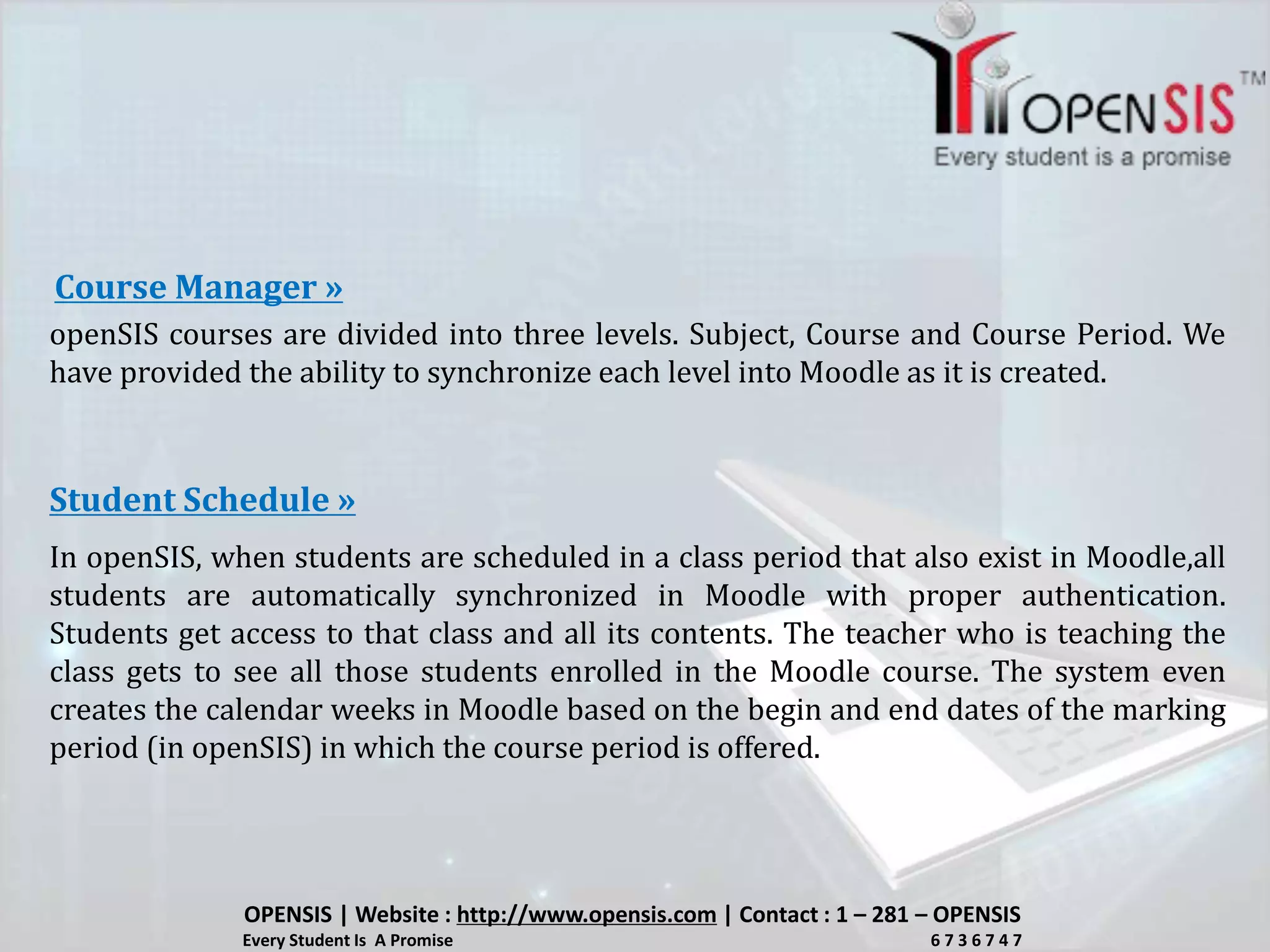 openSIS courses are divided into three levels. Subject, Course and Course Period. We
have provided the ability to synchronize each level into Moodle as it is created.
Course Manager »
In openSIS, when students are scheduled in a class period that also exist in Moodle,all
students are automatically synchronized in Moodle with proper authentication.
Students get access to that class and all its contents. The teacher who is teaching the
class gets to see all those students enrolled in the Moodle course. The system even
creates the calendar weeks in Moodle based on the begin and end dates of the marking
period (in openSIS) in which the course period is offered.
Student Schedule »
OPENSIS | Website : http://www.opensis.com | Contact : 1 – 281 – OPENSIS
Every Student Is A Promise 6 7 3 6 7 4 7
 