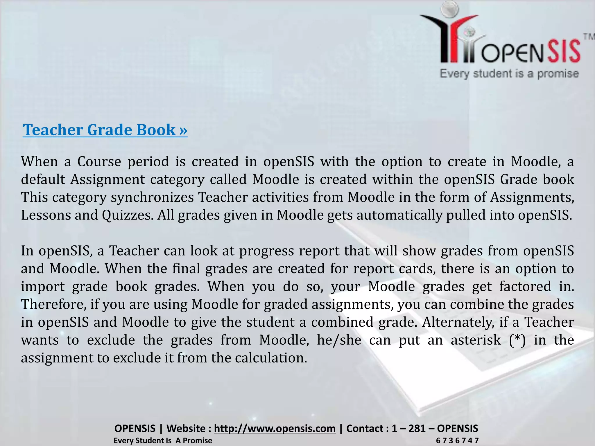 When a Course period is created in openSIS with the option to create in Moodle, a
default Assignment category called Moodle is created within the openSIS Grade book
This category synchronizes Teacher activities from Moodle in the form of Assignments,
Lessons and Quizzes. All grades given in Moodle gets automatically pulled into openSIS.
In openSIS, a Teacher can look at progress report that will show grades from openSIS
and Moodle. When the final grades are created for report cards, there is an option to
import grade book grades. When you do so, your Moodle grades get factored in.
Therefore, if you are using Moodle for graded assignments, you can combine the grades
in openSIS and Moodle to give the student a combined grade. Alternately, if a Teacher
wants to exclude the grades from Moodle, he/she can put an asterisk (*) in the
assignment to exclude it from the calculation.
Teacher Grade Book »
OPENSIS | Website : http://www.opensis.com | Contact : 1 – 281 – OPENSIS
Every Student Is A Promise 6 7 3 6 7 4 7
 