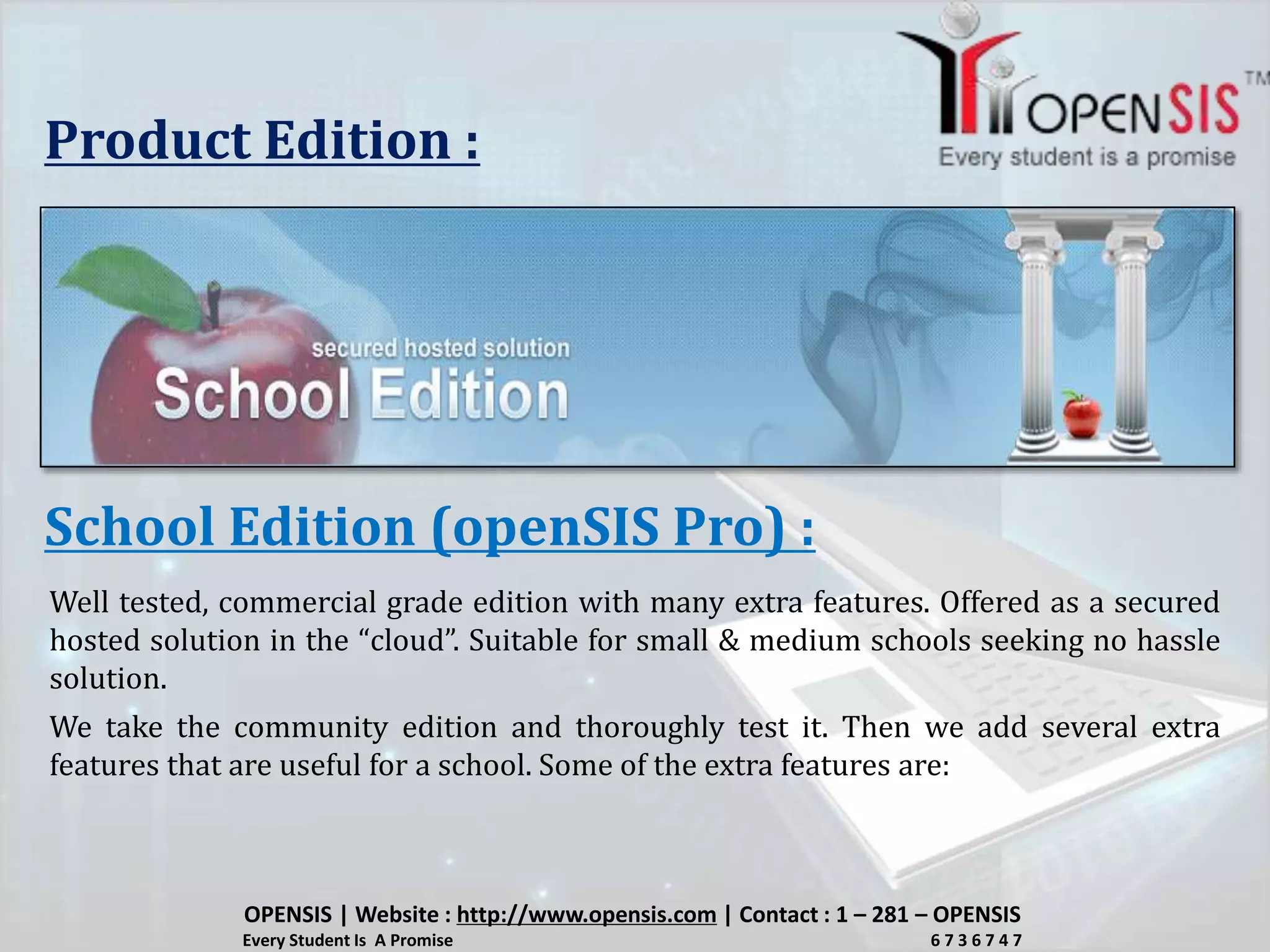 Product Edition :
School Edition (openSIS Pro) :
Well tested, commercial grade edition with many extra features. Offered as a secured
hosted solution in the “cloud”. Suitable for small & medium schools seeking no hassle
solution.
We take the community edition and thoroughly test it. Then we add several extra
features that are useful for a school. Some of the extra features are:
OPENSIS | Website : http://www.opensis.com | Contact : 1 – 281 – OPENSIS
Every Student Is A Promise 6 7 3 6 7 4 7
 