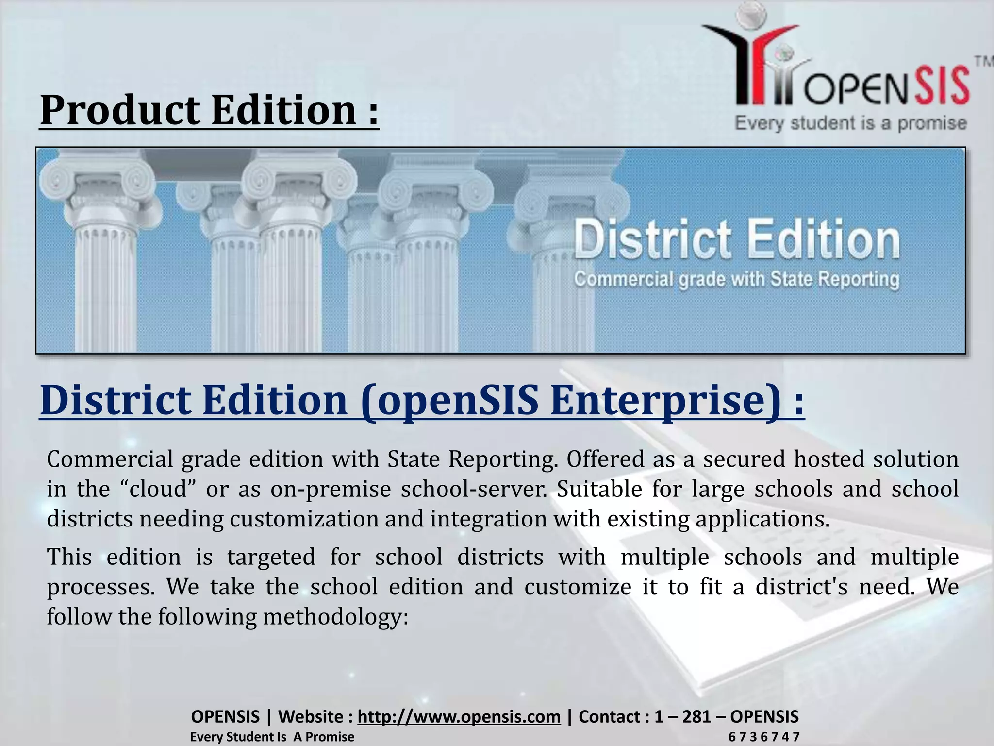 Product Edition :
District Edition (openSIS Enterprise) :
Commercial grade edition with State Reporting. Offered as a secured hosted solution
in the “cloud” or as on-premise school-server. Suitable for large schools and school
districts needing customization and integration with existing applications.
This edition is targeted for school districts with multiple schools and multiple
processes. We take the school edition and customize it to fit a district's need. We
follow the following methodology:
OPENSIS | Website : http://www.opensis.com | Contact : 1 – 281 – OPENSIS
Every Student Is A Promise 6 7 3 6 7 4 7
 