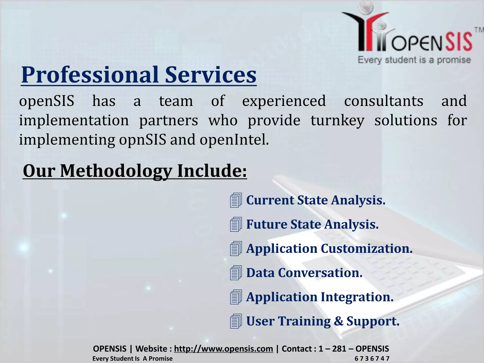 Professional Services
openSIS has a team of experienced consultants and
implementation partners who provide turnkey solutions for
implementing opnSIS and openIntel.
Our Methodology Include:
 Current State Analysis.
 Future State Analysis.
 Application Customization.
 Data Conversation.
 Application Integration.
 User Training & Support.
OPENSIS | Website : http://www.opensis.com | Contact : 1 – 281 – OPENSIS
Every Student Is A Promise 6 7 3 6 7 4 7
 