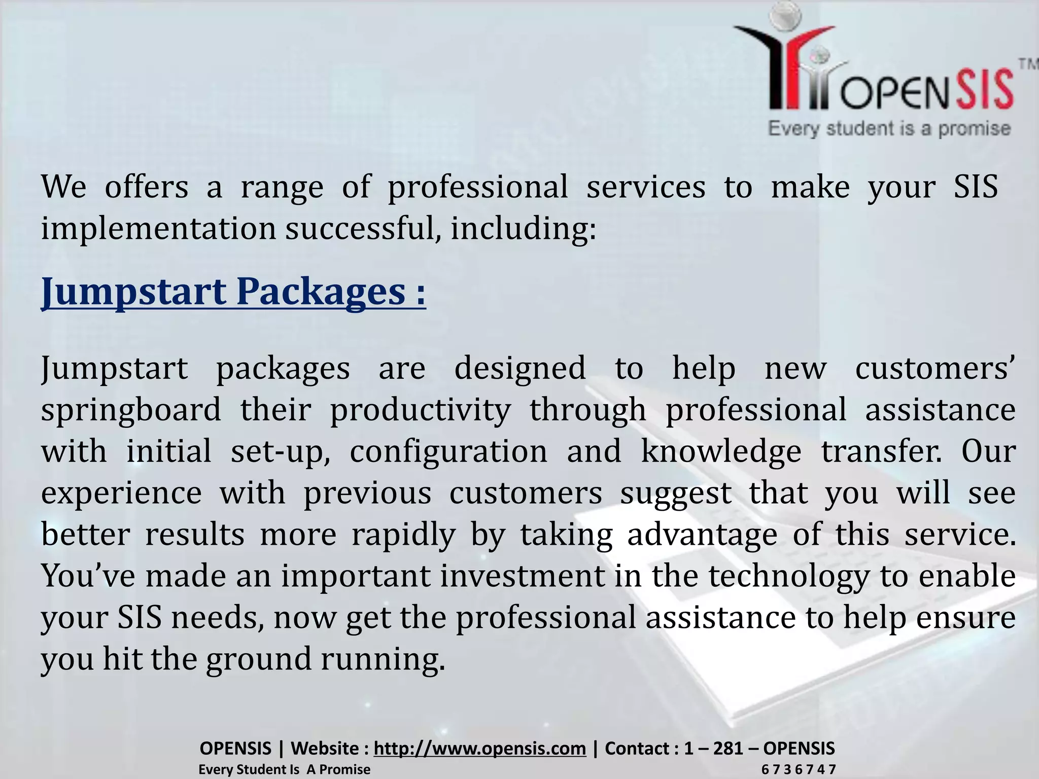 We offers a range of professional services to make your SIS
implementation successful, including:
Jumpstart Packages :
Jumpstart packages are designed to help new customers’
springboard their productivity through professional assistance
with initial set-up, configuration and knowledge transfer. Our
experience with previous customers suggest that you will see
better results more rapidly by taking advantage of this service.
You’ve made an important investment in the technology to enable
your SIS needs, now get the professional assistance to help ensure
you hit the ground running.
OPENSIS | Website : http://www.opensis.com | Contact : 1 – 281 – OPENSIS
Every Student Is A Promise 6 7 3 6 7 4 7
 