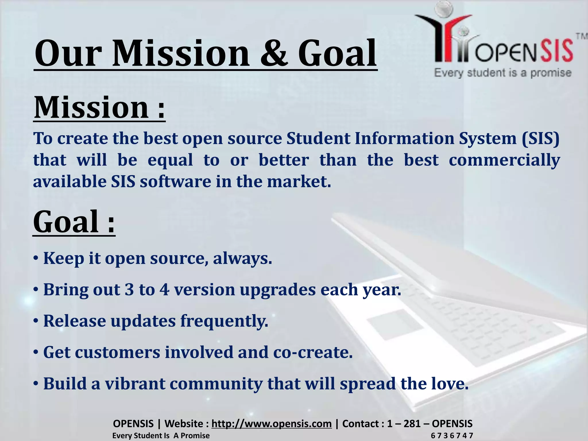 Our Mission & Goal
Mission :
To create the best open source Student Information System (SIS)
that will be equal to or better than the best commercially
available SIS software in the market.
Goal :
• Keep it open source, always.
• Bring out 3 to 4 version upgrades each year.
• Release updates frequently.
• Get customers involved and co-create.
• Build a vibrant community that will spread the love.
OPENSIS | Website : http://www.opensis.com | Contact : 1 – 281 – OPENSIS
Every Student Is A Promise 6 7 3 6 7 4 7
 