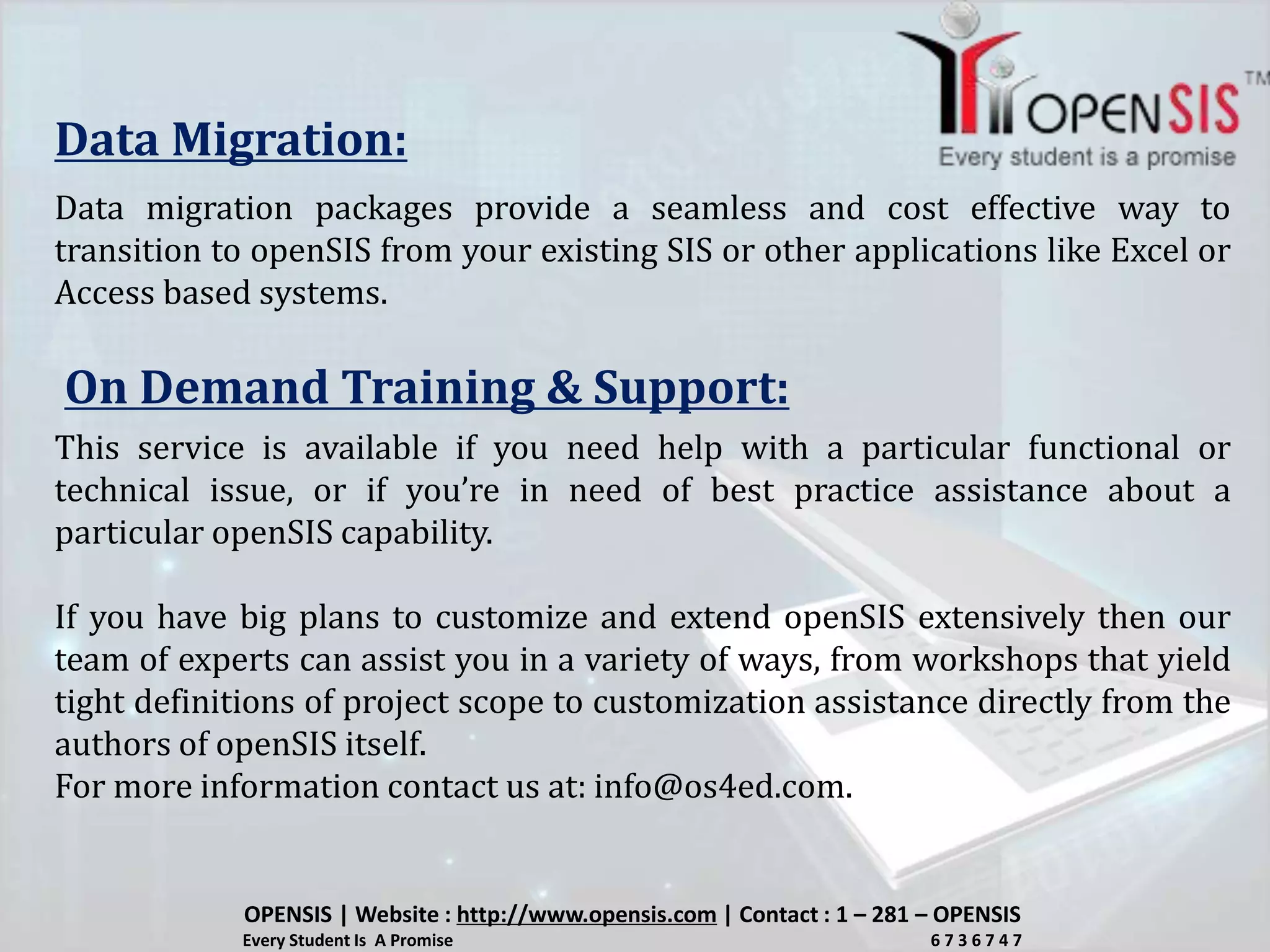 Data Migration:
Data migration packages provide a seamless and cost effective way to
transition to openSIS from your existing SIS or other applications like Excel or
Access based systems.
On Demand Training & Support:
This service is available if you need help with a particular functional or
technical issue, or if you’re in need of best practice assistance about a
particular openSIS capability.
If you have big plans to customize and extend openSIS extensively then our
team of experts can assist you in a variety of ways, from workshops that yield
tight definitions of project scope to customization assistance directly from the
authors of openSIS itself.
For more information contact us at: info@os4ed.com.
OPENSIS | Website : http://www.opensis.com | Contact : 1 – 281 – OPENSIS
Every Student Is A Promise 6 7 3 6 7 4 7
 