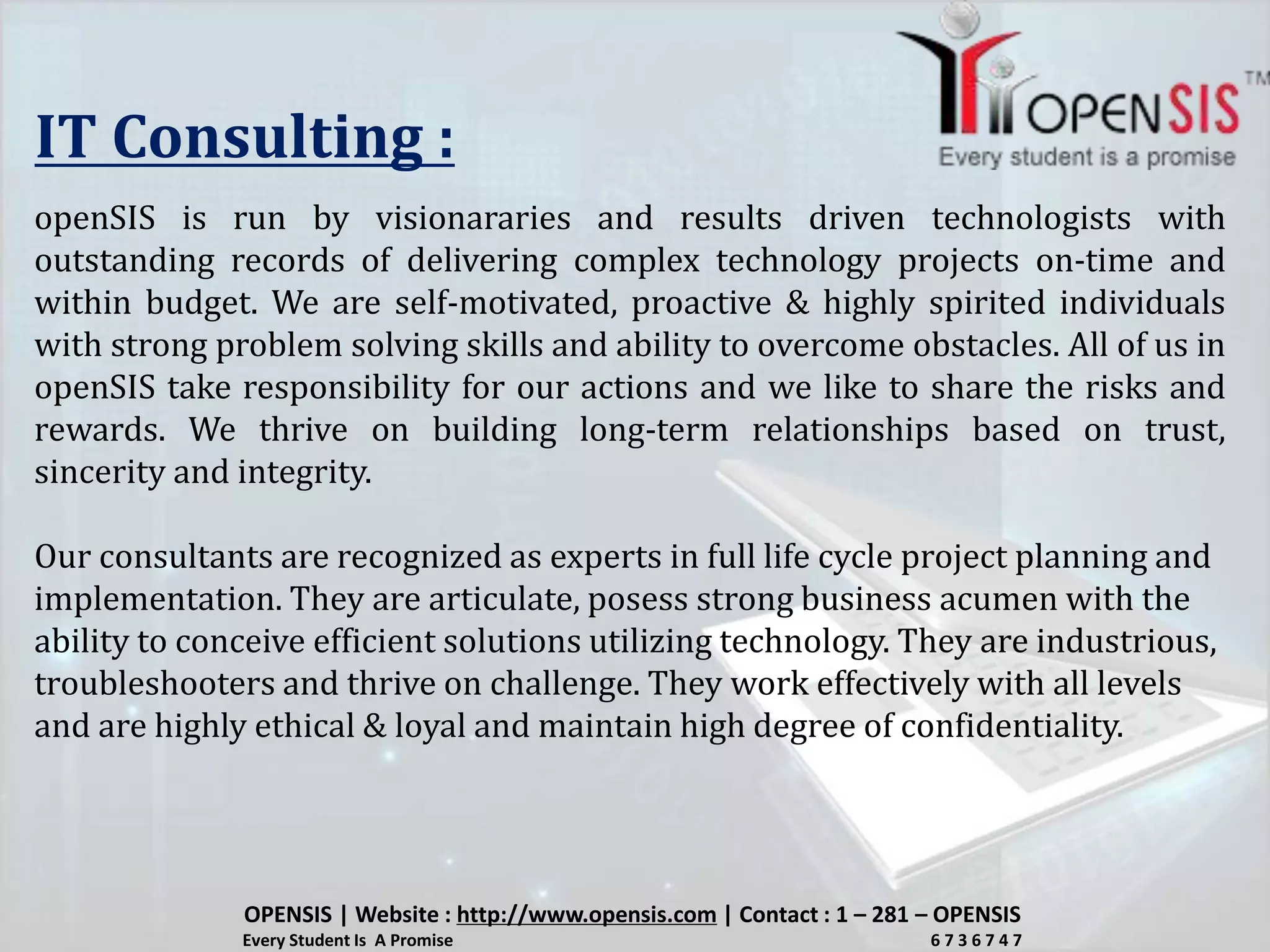 IT Consulting :
openSIS is run by visionararies and results driven technologists with
outstanding records of delivering complex technology projects on-time and
within budget. We are self-motivated, proactive & highly spirited individuals
with strong problem solving skills and ability to overcome obstacles. All of us in
openSIS take responsibility for our actions and we like to share the risks and
rewards. We thrive on building long-term relationships based on trust,
sincerity and integrity.
Our consultants are recognized as experts in full life cycle project planning and
implementation. They are articulate, posess strong business acumen with the
ability to conceive efficient solutions utilizing technology. They are industrious,
troubleshooters and thrive on challenge. They work effectively with all levels
and are highly ethical & loyal and maintain high degree of confidentiality.
OPENSIS | Website : http://www.opensis.com | Contact : 1 – 281 – OPENSIS
Every Student Is A Promise 6 7 3 6 7 4 7
 