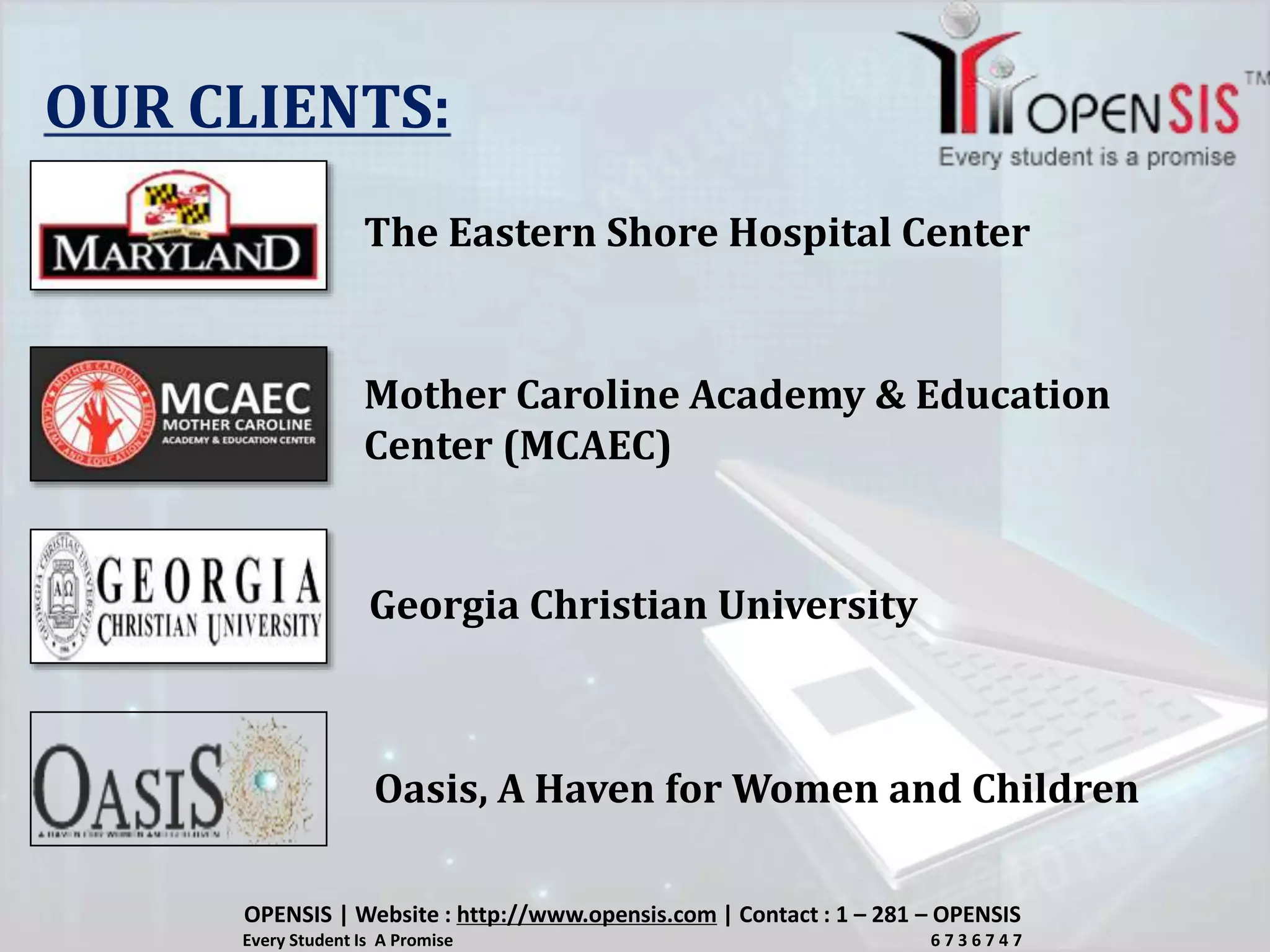 OUR CLIENTS:
The Eastern Shore Hospital Center
Mother Caroline Academy & Education
Center (MCAEC)
Georgia Christian University
Oasis, A Haven for Women and Children
OPENSIS | Website : http://www.opensis.com | Contact : 1 – 281 – OPENSIS
Every Student Is A Promise 6 7 3 6 7 4 7
 