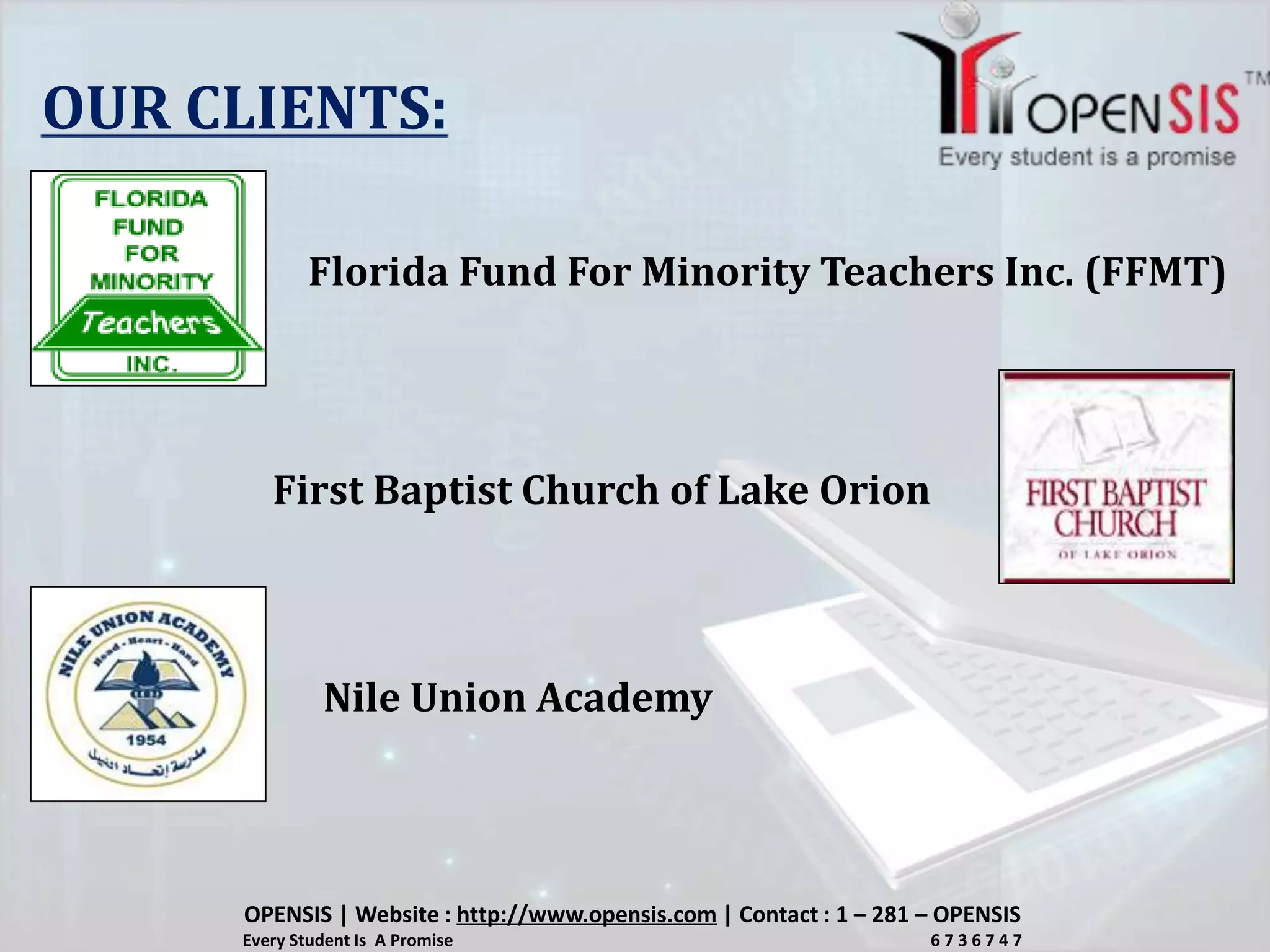 OUR CLIENTS:
Florida Fund For Minority Teachers Inc. (FFMT)
First Baptist Church of Lake Orion
Nile Union Academy
OPENSIS | Website : http://www.opensis.com | Contact : 1 – 281 – OPENSIS
Every Student Is A Promise 6 7 3 6 7 4 7
 