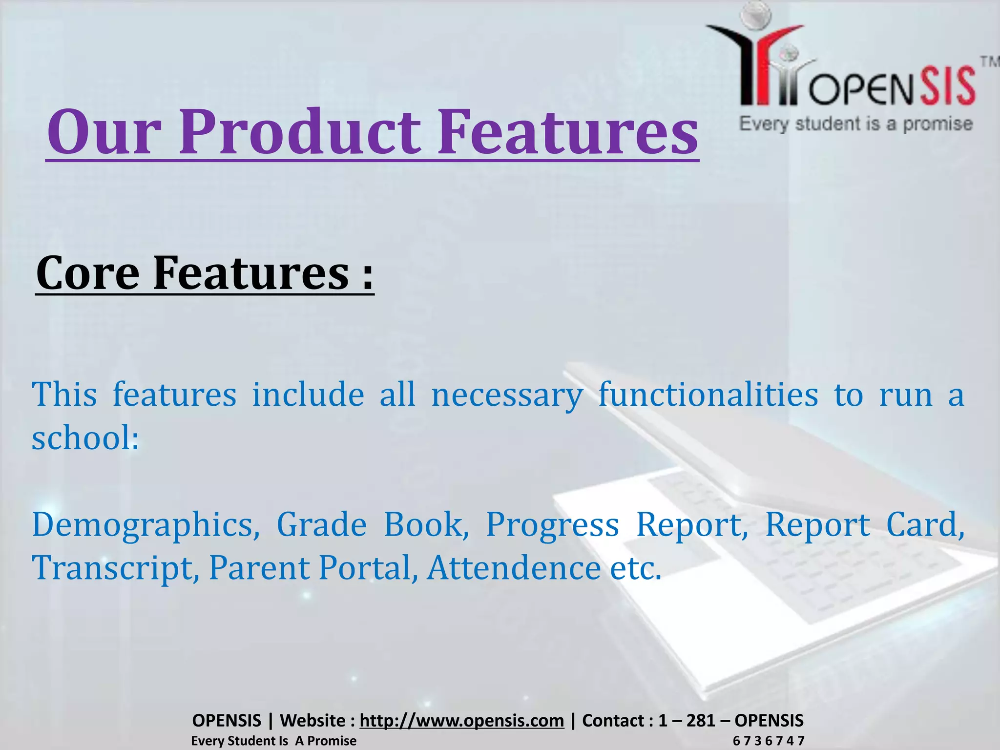 Our Product Features
Core Features :
This features include all necessary functionalities to run a
school:
Demographics, Grade Book, Progress Report, Report Card,
Transcript, Parent Portal, Attendence etc.
OPENSIS | Website : http://www.opensis.com | Contact : 1 – 281 – OPENSIS
Every Student Is A Promise 6 7 3 6 7 4 7
 