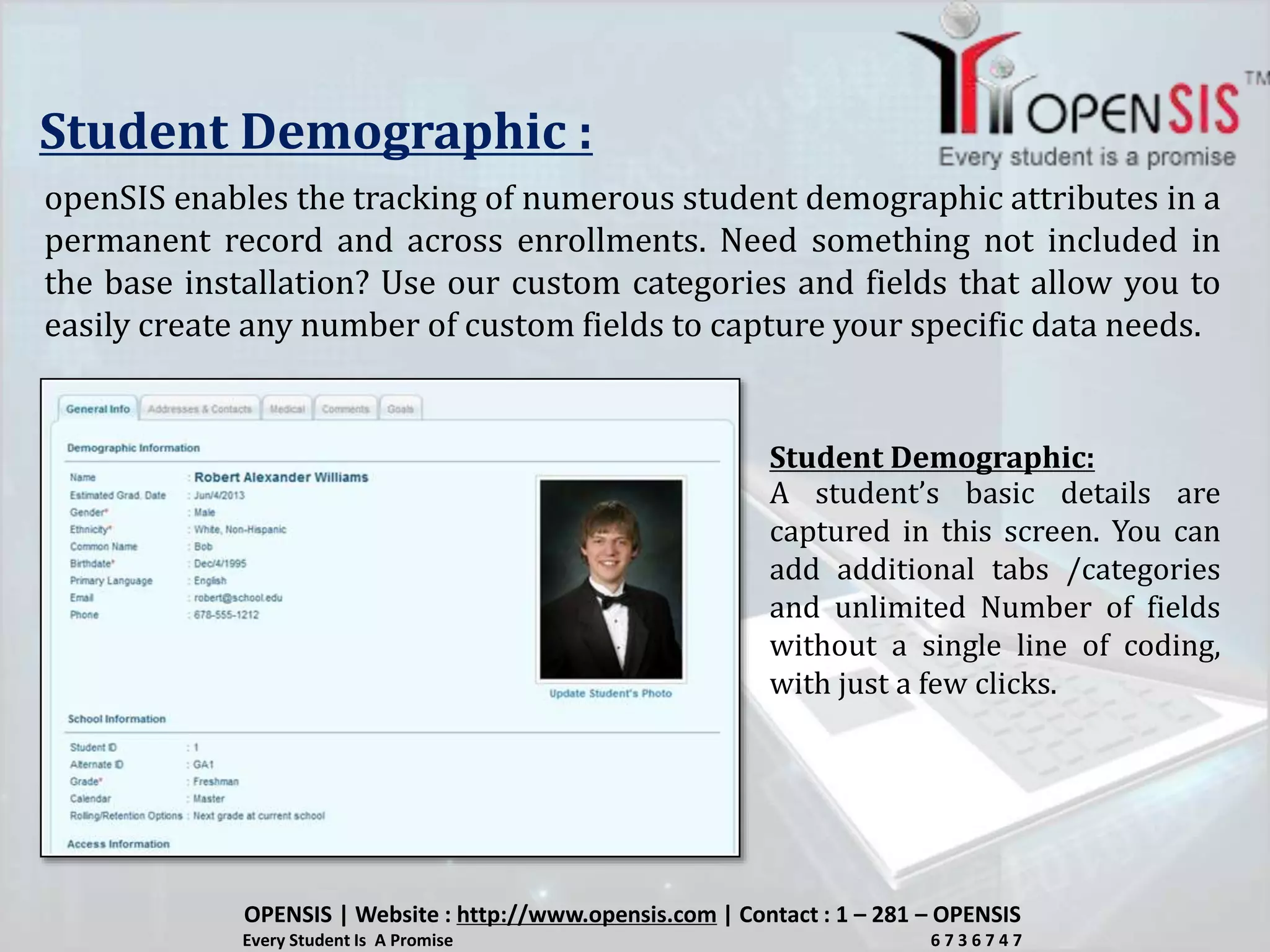 Student Demographic :
openSIS enables the tracking of numerous student demographic attributes in a
permanent record and across enrollments. Need something not included in
the base installation? Use our custom categories and fields that allow you to
easily create any number of custom fields to capture your specific data needs.
A student’s basic details are
captured in this screen. You can
add additional tabs /categories
and unlimited Number of fields
without a single line of coding,
with just a few clicks.
OPENSIS | Website : http://www.opensis.com | Contact : 1 – 281 – OPENSIS
Every Student Is A Promise 6 7 3 6 7 4 7
Student Demographic:
 