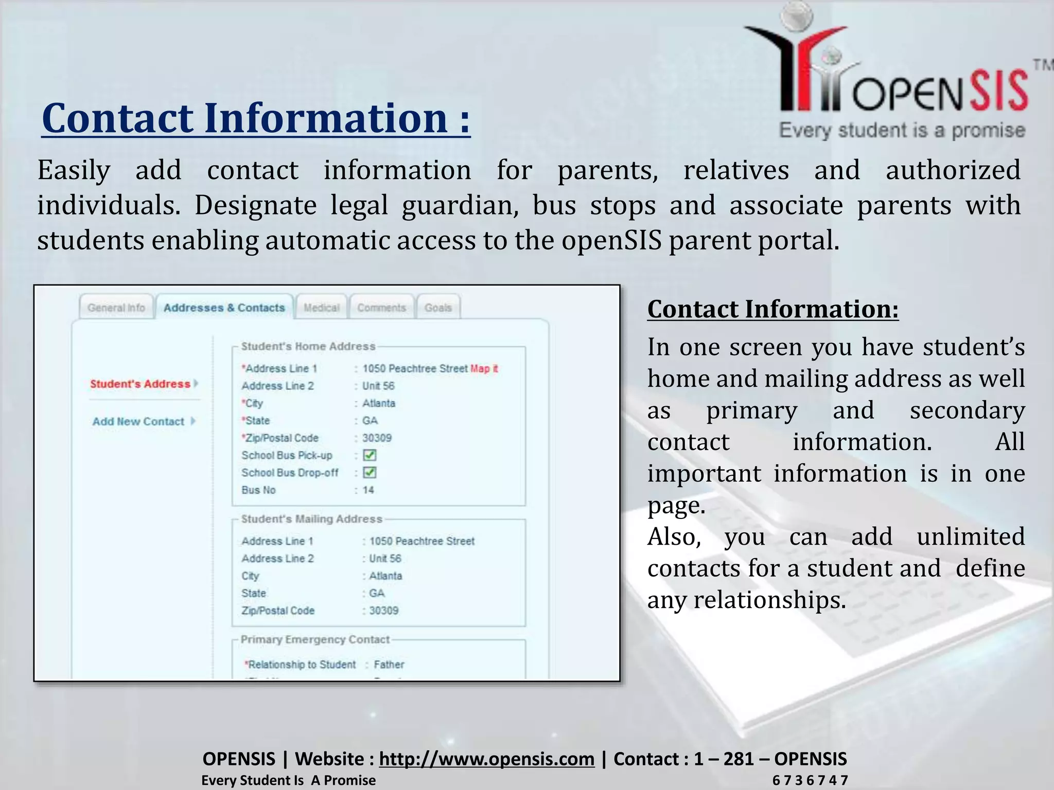 Contact Information :
Easily add contact information for parents, relatives and authorized
individuals. Designate legal guardian, bus stops and associate parents with
students enabling automatic access to the openSIS parent portal.
In one screen you have student’s
home and mailing address as well
as primary and secondary
contact information. All
important information is in one
page.
Also, you can add unlimited
contacts for a student and define
any relationships.
OPENSIS | Website : http://www.opensis.com | Contact : 1 – 281 – OPENSIS
Every Student Is A Promise 6 7 3 6 7 4 7
Contact Information:
 