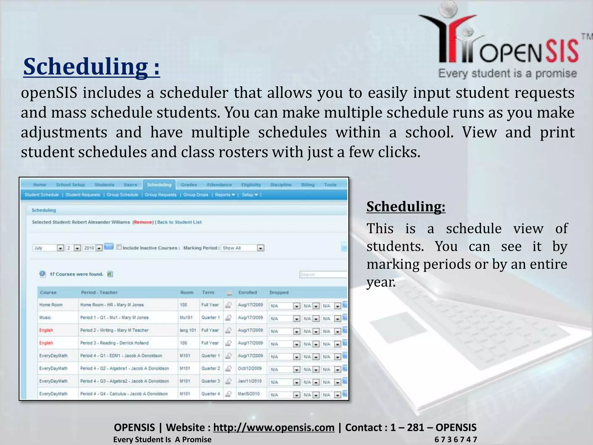 Scheduling :
openSIS includes a scheduler that allows you to easily input student requests
and mass schedule students. You can make multiple schedule runs as you make
adjustments and have multiple schedules within a school. View and print
student schedules and class rosters with just a few clicks.
This is a schedule view of
students. You can see it by
marking periods or by an entire
year.
OPENSIS | Website : http://www.opensis.com | Contact : 1 – 281 – OPENSIS
Every Student Is A Promise 6 7 3 6 7 4 7
Scheduling:
 