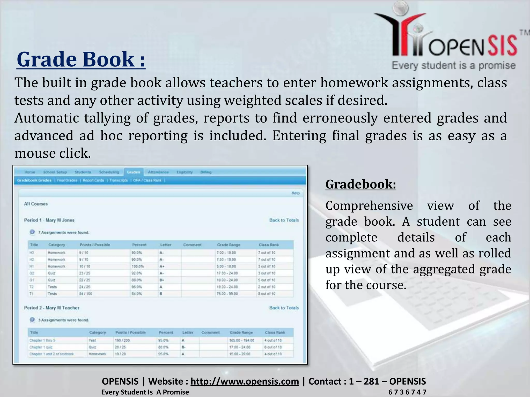 Grade Book :
The built in grade book allows teachers to enter homework assignments, class
tests and any other activity using weighted scales if desired.
Automatic tallying of grades, reports to find erroneously entered grades and
advanced ad hoc reporting is included. Entering final grades is as easy as a
mouse click.
Comprehensive view of the
grade book. A student can see
complete details of each
assignment and as well as rolled
up view of the aggregated grade
for the course.
Gradebook:
OPENSIS | Website : http://www.opensis.com | Contact : 1 – 281 – OPENSIS
Every Student Is A Promise 6 7 3 6 7 4 7
 
