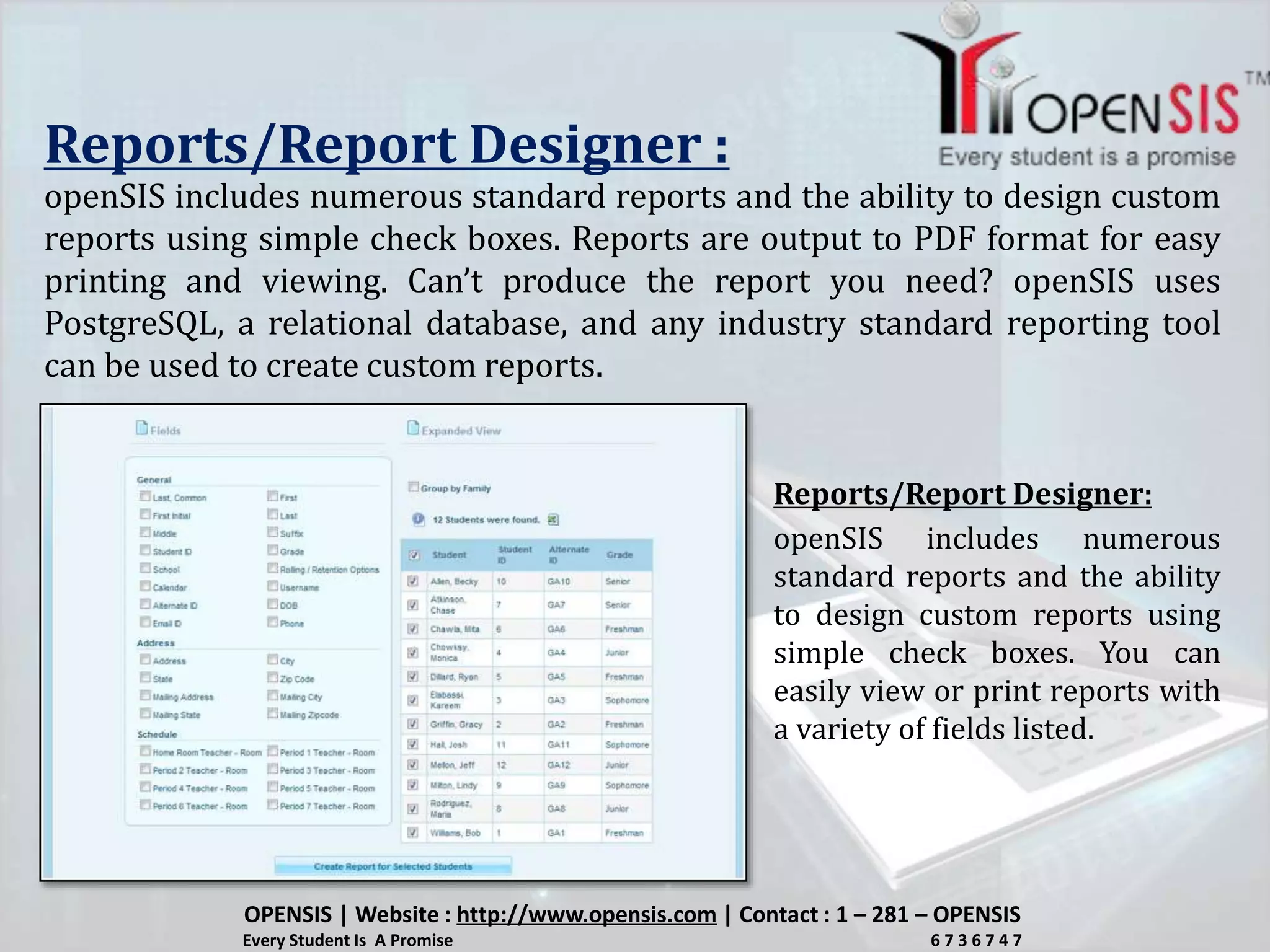 Reports/Report Designer :
openSIS includes numerous standard reports and the ability to design custom
reports using simple check boxes. Reports are output to PDF format for easy
printing and viewing. Can’t produce the report you need? openSIS uses
PostgreSQL, a relational database, and any industry standard reporting tool
can be used to create custom reports.
openSIS includes numerous
standard reports and the ability
to design custom reports using
simple check boxes. You can
easily view or print reports with
a variety of fields listed.
Reports/Report Designer:
OPENSIS | Website : http://www.opensis.com | Contact : 1 – 281 – OPENSIS
Every Student Is A Promise 6 7 3 6 7 4 7
 