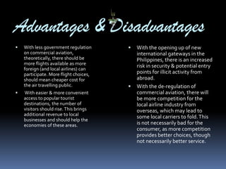 Advantages & Disadvantages




With less government regulation
on commercial aviation,
theoretically, there should be
more flights available as more
foreign (and local airlines) can
participate. More flight choices,
should mean cheaper cost for
the air travelling public.
With easier & more convenient
access to popular tourist
destinations, the number of
visitors should rise. This brings
additional revenue to local
businesses and should help the
economies of these areas.





With the opening up of new
international gateways in the
Philippines, there is an increased
risk in security & potential entry
points for illicit activity from
abroad.
With the de-regulation of
commercial aviation, there will
be more competition for the
local airline industry from
overseas, which may lead to
some local carriers to fold. This
is not necessarily bad for the
consumer, as more competition
provides better choices, though
not necessarily better service.

 