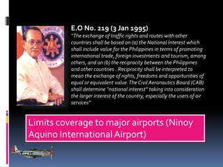 E.O No. 219 (3 Jan 1995)
“The exchange of traffic rights and routes with other
countries shall be based on (a) the National Interest which
shall include value for the Philippines in terms of promoting
international trade, foreign investments and tourism, among
others, and on (b) the reciprocity between the Philippines
and other countries . Reciprocity shall be interpreted to
mean the exchange of rights, freedoms and opportunities of
equal or equivalent value. The Civil Aeronautics Board (CAB)
shall determine “national interest” taking into consideration
the larger interest of the country, especially the users of air
services”

Limits coverage to major airports (Ninoy
Aquino International Airport)

 