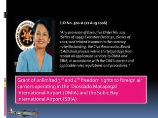 E.O No. 500-A (22 Aug 2006)
“Any provision of Executive Order No. 219
(Series of 1995) Executive Order 32, (Series of
2001) and related issuance to the contrary
notwithstanding, the Civil Aeronautics Board
(CAB) shall process within thirty(30) days from
receipt all application services to DMIA and
SBIA, in accordance with the CAB’s current and
applicable rules regulations and procedures.”

Grant of unlimited 3rd and 4th freedom rights to foreign air
carriers operating in the Diosdado Macapagal
International Airport (DMIA) and the Subic Bay
International Airport (SBIA)

 