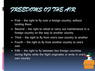 FREEDOMS OF THE AIR
 First - the right to fly over a foreign country, without






landing there
Second - the right to refuel or carry out maintenance in a
foreign country on the way to another country
Third - the right to fly from one's own country to another
Fourth - the right to fly from another country to one's
own
Fifth - the right to fly between two foreign countries
during flights while the flight originates or ends in one's
own country

 