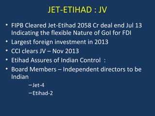 JET-ETIHAD : JV
• FIPB Cleared Jet-Etihad 2058 Cr deal end Jul 13
Indicating the flexible Nature of GoI for FDI
• Largest foreign investment in 2013
• CCI clears JV – Nov 2013
• Etihad Assures of Indian Control :
• Board Members – Independent directors to be
Indian
– Jet-4
– Etihad-2

 
