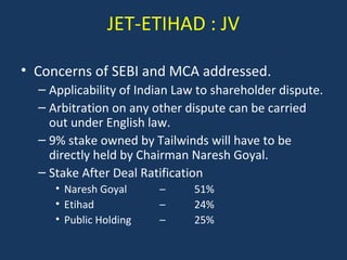 JET-ETIHAD : JV
• Concerns of SEBI and MCA addressed.
– Applicability of Indian Law to shareholder dispute.
– Arbitration on any other dispute can be carried
out under English law.
– 9% stake owned by Tailwinds will have to be
directly held by Chairman Naresh Goyal.
– Stake After Deal Ratification
• Naresh Goyal
• Etihad
• Public Holding

–
–
–

51%
24%
25%

 