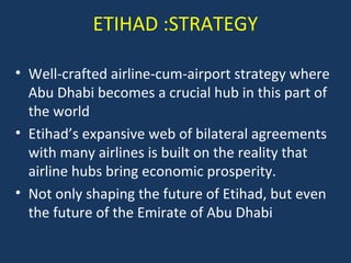 ETIHAD :STRATEGY
• Well-crafted airline-cum-airport strategy where
Abu Dhabi becomes a crucial hub in this part of
the world
• Etihad’s expansive web of bilateral agreements
with many airlines is built on the reality that
airline hubs bring economic prosperity.
• Not only shaping the future of Etihad, but even
the future of the Emirate of Abu Dhabi

 