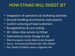HOW ETIHAD WILL DIGEST JET
•
•
•
•
•
•

Integration of operations & marketing activities
Ground handling atcommonly used airports
Careful nurturing of loyal customers
Renegotiations & cost cutting.
26 Indian cities access to Etihad
International route change for Jet

– Most European routes likely to be dropped
– Focus : Connecting Etihads hub ( Abu Dhabi)
– Pax feeds to Etihad, more a regional role

 