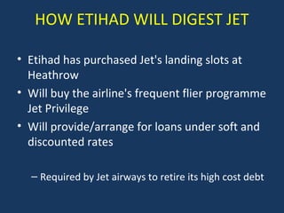HOW ETIHAD WILL DIGEST JET
• Etihad has purchased Jet's landing slots at
Heathrow
• Will buy the airline's frequent flier programme
Jet Privilege
• Will provide/arrange for loans under soft and
discounted rates
– Required by Jet airways to retire its high cost debt

 