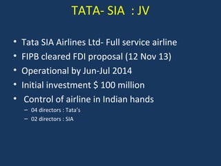 TATA- SIA : JV
•
•
•
•
•

Tata SIA Airlines Ltd- Full service airline
FIPB cleared FDI proposal (12 Nov 13)
Operational by Jun-Jul 2014
Initial investment $ 100 million
Control of airline in Indian hands
– 04 directors : Tata’s
– 02 directors : SIA

 