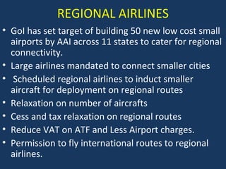 REGIONAL AIRLINES
• GoI has set target of building 50 new low cost small
airports by AAI across 11 states to cater for regional
connectivity.
• Large airlines mandated to connect smaller cities
• Scheduled regional airlines to induct smaller
aircraft for deployment on regional routes
• Relaxation on number of aircrafts
• Cess and tax relaxation on regional routes
• Reduce VAT on ATF and Less Airport charges.
• Permission to fly international routes to regional
airlines.

 