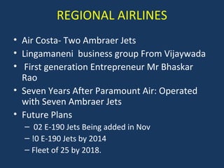 REGIONAL AIRLINES
• Air Costa- Two Ambraer Jets
• Lingamaneni business group From Vijaywada
• First generation Entrepreneur Mr Bhaskar
Rao
• Seven Years After Paramount Air: Operated
with Seven Ambraer Jets
• Future Plans
– 02 E-190 Jets Being added in Nov
– !0 E-190 Jets by 2014
– Fleet of 25 by 2018.

 