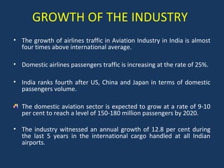 GROWTH OF THE INDUSTRY
• The growth of airlines traffic in Aviation Industry in India is almost
four times above international average.
• Domestic airlines passengers traffic is increasing at the rate of 25%.
• India ranks fourth after US, China and Japan in terms of domestic
passengers volume.
The domestic aviation sector is expected to grow at a rate of 9-10
per cent to reach a level of 150-180 million passengers by 2020.
• The industry witnessed an annual growth of 12.8 per cent during
the last 5 years in the international cargo handled at all Indian
airports.

 