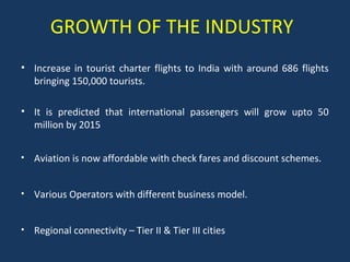 GROWTH OF THE INDUSTRY
• Increase in tourist charter flights to India with around 686 flights
bringing 150,000 tourists.
• It is predicted that international passengers will grow upto 50
million by 2015
•

Aviation is now affordable with check fares and discount schemes.

•

Various Operators with different business model.

•

Regional connectivity – Tier II & Tier III cities

 