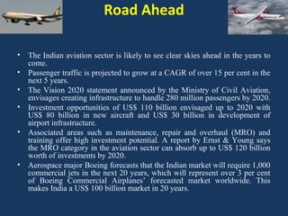 Road Ahead
•
•
•
•
•

•

The Indian aviation sector is likely to see clear skies ahead in the years to
come.
Passenger traffic is projected to grow at a CAGR of over 15 per cent in the
next 5 years.
The Vision 2020 statement announced by the Ministry of Civil Aviation,
envisages creating infrastructure to handle 280 million passengers by 2020.
Investment opportunities of US$ 110 billion envisaged up to 2020 with
US$ 80 billion in new aircraft and US$ 30 billion in development of
airport infrastructure.
Associated areas such as maintenance, repair and overhaul (MRO) and
training offer high investment potential. A report by Ernst & Young says
the MRO category in the aviation sector can absorb up to US$ 120 billion
worth of investments by 2020.
Aerospace major Boeing forecasts that the Indian market will require 1,000
commercial jets in the next 20 years, which will represent over 3 per cent
of Boeing Commercial Airplanes’ forecasted market worldwide. This
makes India a US$ 100 billion market in 20 years.

 