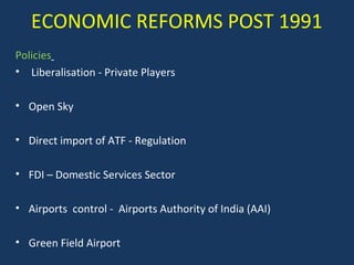 ECONOMIC REFORMS POST 1991
Policies
• Liberalisation - Private Players
• Open Sky
• Direct import of ATF - Regulation
• FDI – Domestic Services Sector
• Airports control - Airports Authority of India (AAI)
• Green Field Airport

 