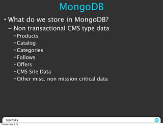 MongoDB
  • What do we store in MongoDB?
       – Non transactional CMS type data
             • Products
             • Catalog
             • Categories
             • Follows
             • Offers
             • CMS Site Data
             • Other misc. non mission critical data




     OpenSky
Tuesday, May 8, 12
 