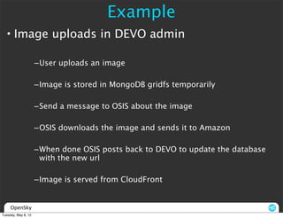 Example
  • Image uploads in DEVO admin

                     –User uploads an image

                     –Image is stored in MongoDB gridfs temporarily

                     –Send a message to OSIS about the image

                     –OSIS downloads the image and sends it to Amazon

                     –When done OSIS posts back to DEVO to update the database
                      with the new url

                     –Image is served from CloudFront


     OpenSky
Tuesday, May 8, 12
 