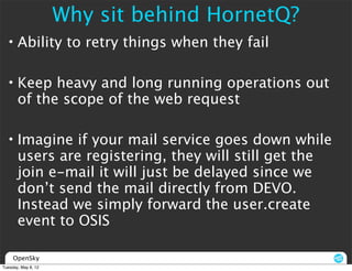 Why sit behind HornetQ?
  • Ability to retry things when they fail

  • Keep heavy and long running operations out
    of the scope of the web request

  • Imagine if your mail service goes down while
    users are registering, they will still get the
    join e-mail it will just be delayed since we
    don’t send the mail directly from DEVO.
    Instead we simply forward the user.create
    event to OSIS

     OpenSky
Tuesday, May 8, 12
 