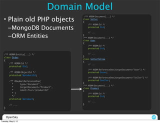 Domain Model
  • Plain old PHP objects
                                              /** @ODMDocument(...) */
                                             class Seller
                                             {
                                                 /** @ODMId */

        –MongoDB Documents                       protected $id;

                                                 // ...

        –ORM Entities                        }
                                             /** @ODMDocument(...) */
                                             class User
                                             {
                                                 /** @ODMId */
                                                 protected $id;


   /** @ORMEntity(...) */                       // ...
                                             }
   class Order
                                             class SellerFollow
   {
                                             {
       /** @ORMId */                            // ...
       protected $id;
                                                 /** @ODMReferenceOne(targetDocument="User") */
         /** @ODMObjectId */                    protected $user;
         protected $productId;
                                                 /** @ODMReferenceOne(targetDocument="Seller") */
         /** @GedmoReferenceOne(                protected $seller;
                                             }
           *     type="document",
                                             /** @ODMDocument(...) */
           *     targetDocument="Product",   class Product
           *     identifier="productId"      {
           * )                                   /** @ODMId */
           */                                    protected $id;
         protected $product;
                                                 // ...
         // ...                              }
   }



       OpenSky
Tuesday, May 8, 12
 