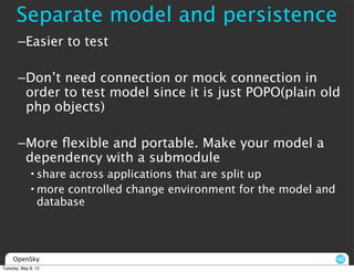 Separate model and persistence
       –Easier to test

       –Don’t need connection or mock connection in
        order to test model since it is just POPO(plain old
        php objects)

       –More ﬂexible and portable. Make your model a
        dependency with a submodule
             • share across applications that are split up
             • more controlled change environment for the model and
               database




     OpenSky
Tuesday, May 8, 12
 