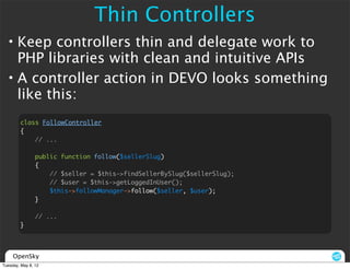 Thin Controllers
  • Keep controllers thin and delegate work to
    PHP libraries with clean and intuitive APIs
  • A controller action in DEVO looks something
    like this:
        class FollowController
        {
            // ...

                public function follow($sellerSlug)
                {
                    // $seller = $this->findSellerBySlug($sellerSlug);
                    // $user = $this->getLoggedInUser();
                    $this->followManager->follow($seller, $user);
                }

                // ...
        }




     OpenSky
Tuesday, May 8, 12
 