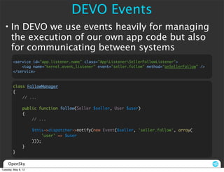 DEVO Events
  • In DEVO we use events heavily for managing
    the execution of our own app code but also
    for communicating between systems
        <service id="app.listener.name" class="AppListenerSellerFollowListener">
            <tag name="kernel.event_listener" event="seller.follow" method="onSellerFollow" />
        </service>



        class FollowManager
        {
            // ...

                public function follow(Seller $seller, User $user)
                {
                    // ...

                     $this->dispatcher->notify(new Event($seller, 'seller.follow', array(
                          'user' => $user
                     )));
                }
        }


     OpenSky
Tuesday, May 8, 12
 