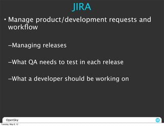 JIRA
  • Manage product/development requests and
    workﬂow

       –Managing releases

       –What QA needs to test in each release

       –What a developer should be working on




     OpenSky
Tuesday, May 8, 12
 