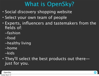 What is OpenSky?
  • Social discovery shopping website
  • Select your own team of people
  • Experts, inﬂuencers and tastemakers from the
    ﬁelds of:
       –fashion
       –food
       –healthy living
       –home
       –kids
  • They'll select the best products out there—
    just for you.

     OpenSky
Tuesday, May 8, 12
 