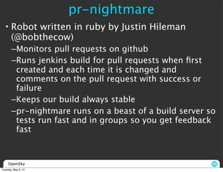 pr-nightmare
  • Robot written in ruby by Justin Hileman
    (@bobthecow)
       –Monitors pull requests on github
       –Runs jenkins build for pull requests when ﬁrst
        created and each time it is changed and
        comments on the pull request with success or
        failure
       –Keeps our build always stable
       –pr-nightmare runs on a beast of a build server so
        tests run fast and in groups so you get feedback
        fast


     OpenSky
Tuesday, May 8, 12
 