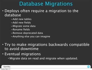 Database Migrations
  • Deploys often require a migration to the
    database
                     –Add new tables
                     –Add new ﬁelds
                     –Migrate some data
                     –Rename ﬁelds
                     –Remove deprecated data
                     –Anything else you can imagine


  • Try to make migrations backwards compatible
    to avoid downtime
  • Eventual migrations
             • Migrate data on read and migrate when updated.

     OpenSky
Tuesday, May 8, 12
 