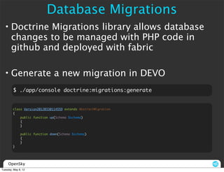 Database Migrations
  • Doctrine Migrations library allows database
    changes to be managed with PHP code in
    github and deployed with fabric

  • Generate a new migration in DEVO
         $ ./app/console doctrine:migrations:generate


        class Version20120330114559 extends AbstractMigration
        {
            public function up(Schema $schema)
            {
            }

              public function down(Schema $schema)
              {
              }
        }




     OpenSky
Tuesday, May 8, 12
 